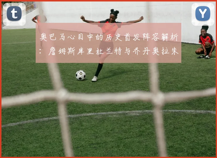 奥巴马心目中的历史首发阵容解析：詹姆斯库里杜兰特与乔丹奥拉朱旺的传奇组合