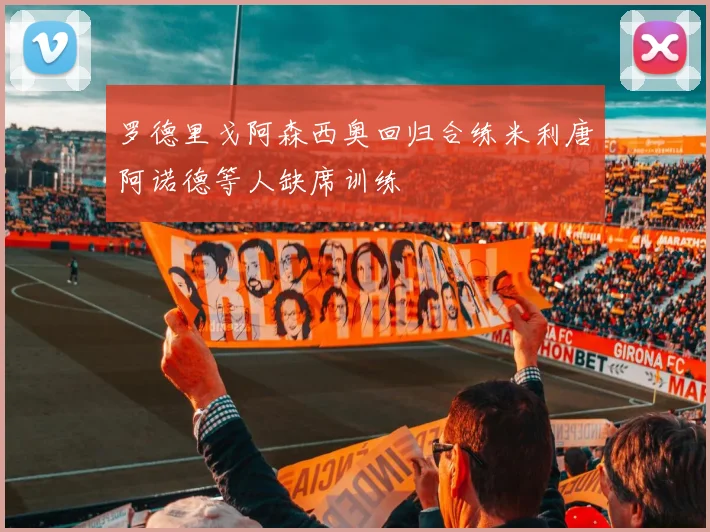 罗德里戈阿森西奥回归合练米利唐阿诺德等人缺席训练