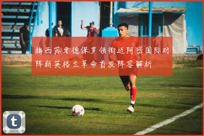梅西苏牙德保罗领衔迈阿密国际对阵新英格兰革命首发阵容解析