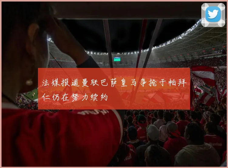 法媒报道曼联巴萨皇马争抢于帕拜仁仍在努力续约