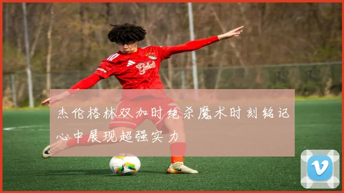 杰伦格林双加时绝杀魔术时刻铭记心中展现超强实力