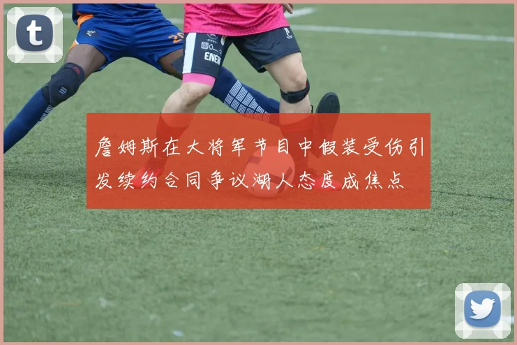 詹姆斯在大将军节目中假装受伤引发续约合同争议湖人态度成焦点
