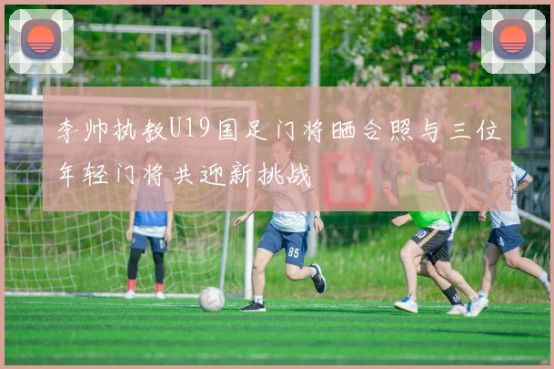 李帅执教U19国足门将晒合照与三位年轻门将共迎新挑战