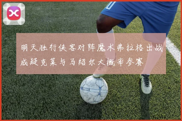 明天独行侠客对阵魔术弗拉格出战成疑克莱与马绍尔大概率参赛