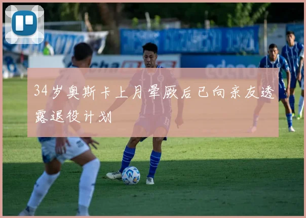 34岁奥斯卡上月晕厥后已向亲友透露退役计划