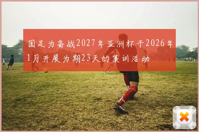 国足为备战2027年亚洲杯于2026年1月开展为期23天的集训活动