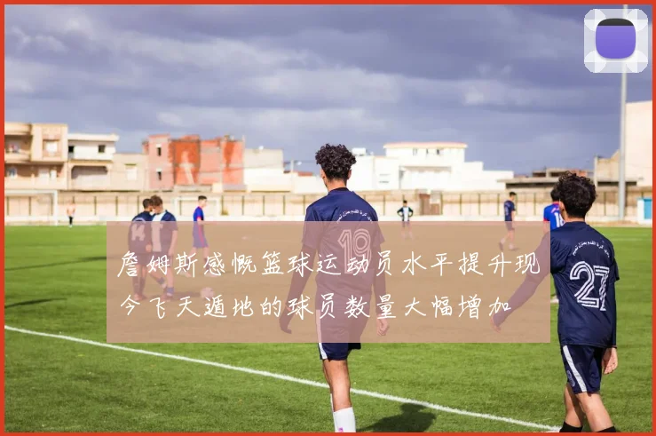 詹姆斯感慨篮球运动员水平提升现今飞天遁地的球员数量大幅增加