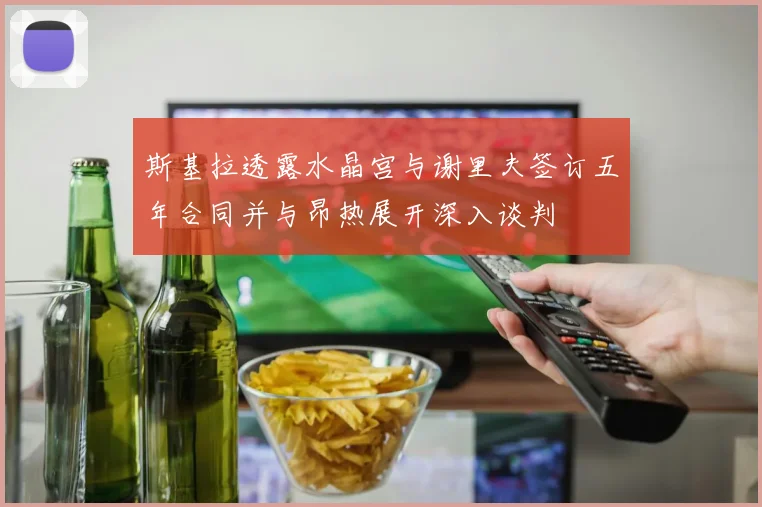斯基拉透露水晶宫与谢里夫签订五年合同并与昂热展开深入谈判