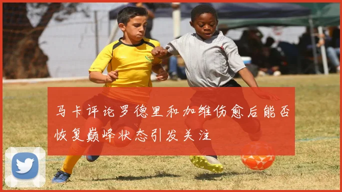 马卡评论罗德里和加维伤愈后能否恢复巅峰状态引发关注