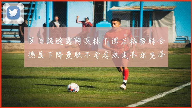 罗马诺透露阿莫林下课后梅努转会热度下降曼联不考虑放走齐尔克泽