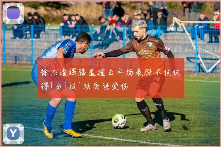 徐杰遭遇膝盖撞击半场表现不佳仅得1分1板1助离场受伤