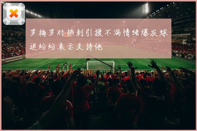 罗梅罗对热刺引援不满情绪爆发球迷纷纷表示支持他