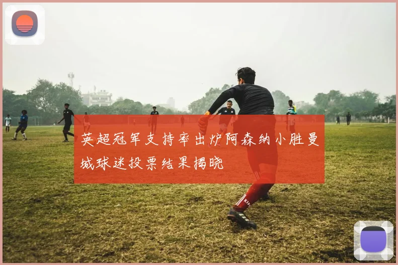 英超冠军支持率出炉阿森纳小胜曼城球迷投票结果揭晓