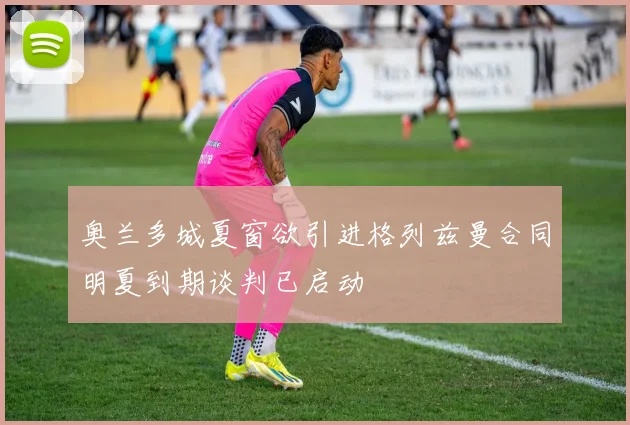 奥兰多城夏窗欲引进格列兹曼合同明夏到期谈判已启动