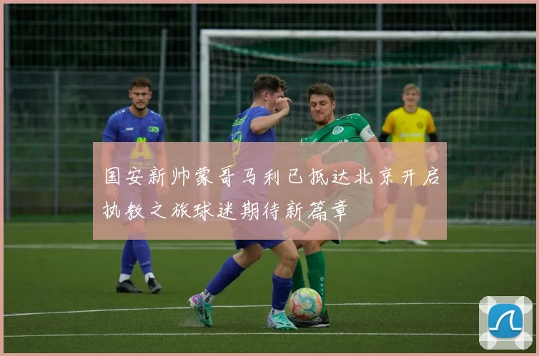 国安新帅蒙哥马利已抵达北京开启执教之旅球迷期待新篇章