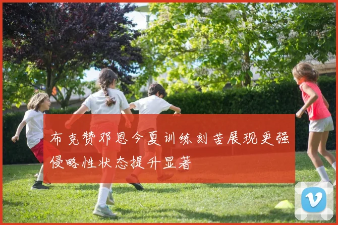 布克赞邓恩今夏训练刻苦展现更强侵略性状态提升显著