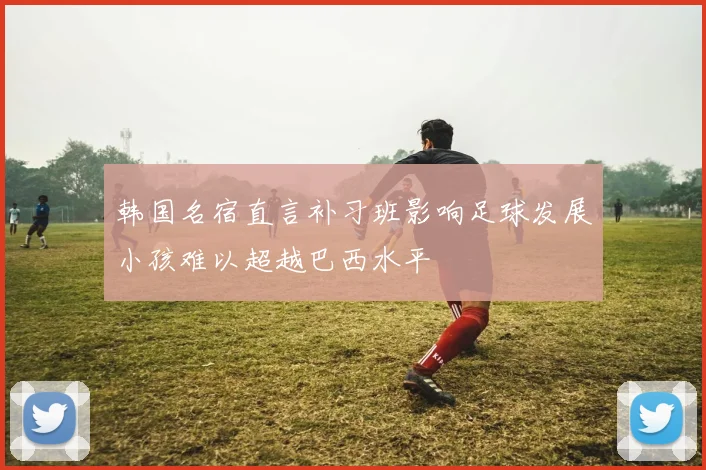 韩国名宿直言补习班影响足球发展小孩难以超越巴西水平