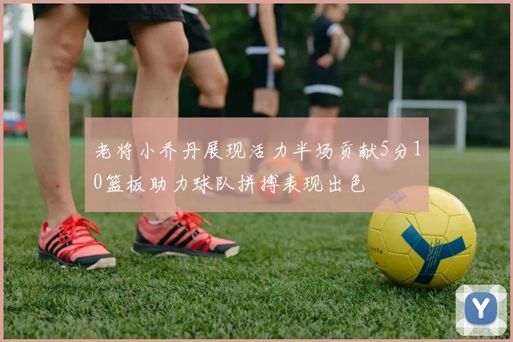 老将小乔丹展现活力半场贡献5分10篮板助力球队拼搏表现出色