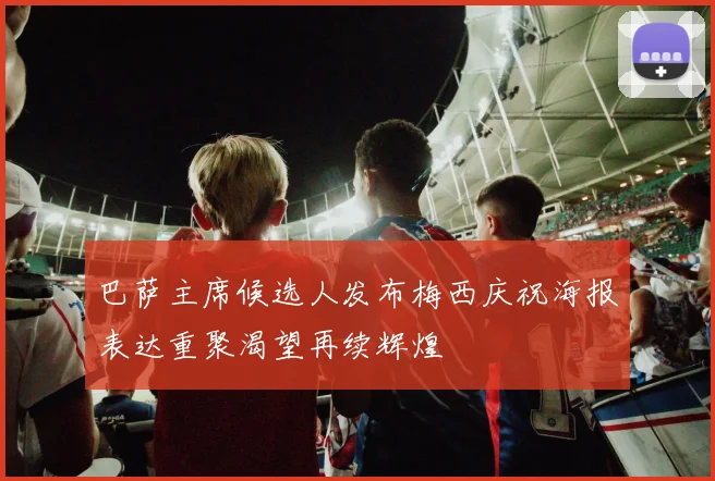 巴萨主席候选人发布梅西庆祝海报表达重聚渴望再续辉煌