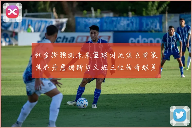 帕金斯预测未来篮球讨论焦点将聚焦乔丹詹姆斯与文班三位传奇球员