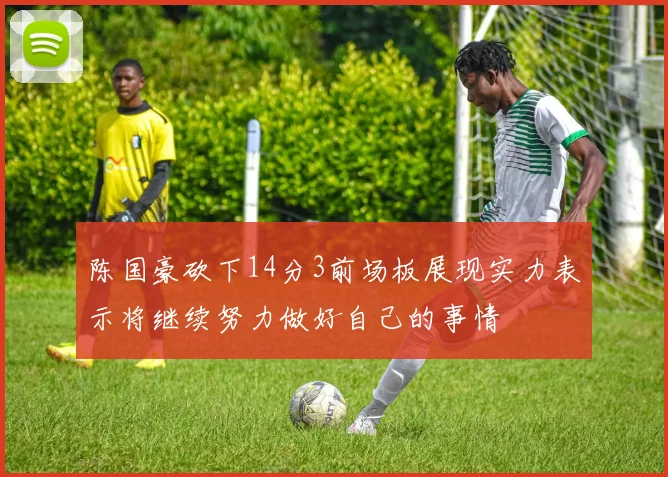 陈国豪砍下14分3前场板展现实力表示将继续努力做好自己的事情