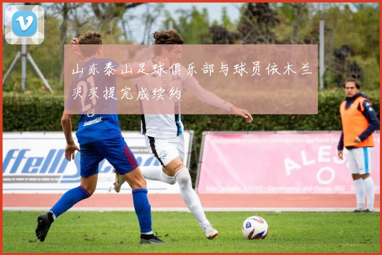 山东泰山足球俱乐部与球员依木兰买买提完成续约