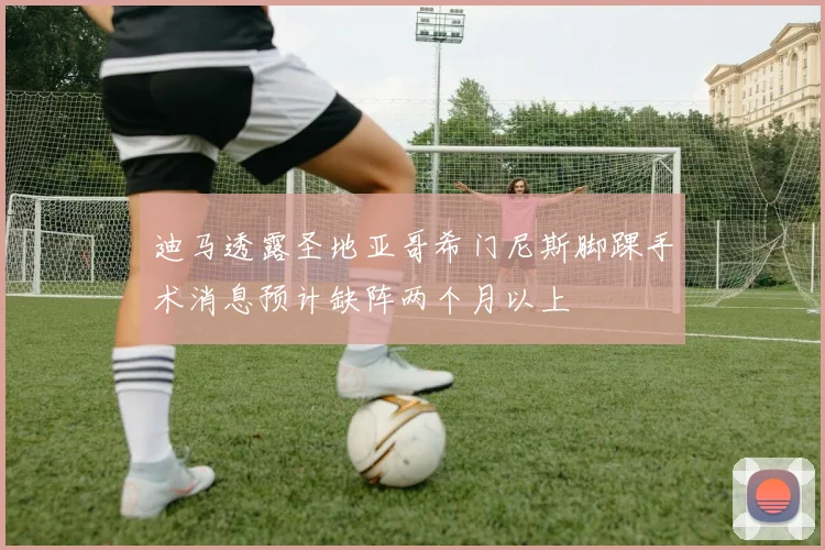 迪马透露圣地亚哥希门尼斯脚踝手术消息预计缺阵两个月以上