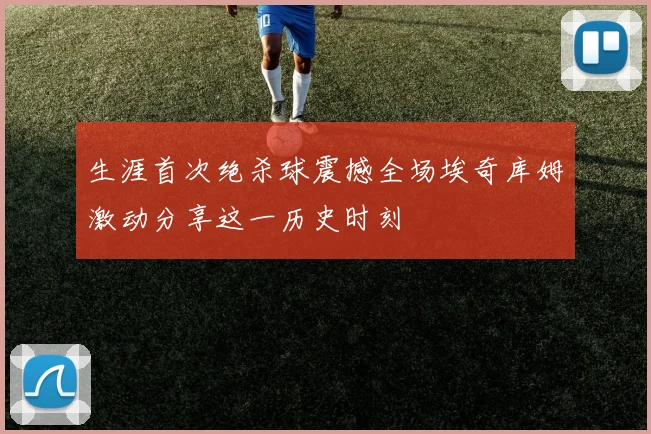 生涯首次绝杀球震撼全场埃奇库姆激动分享这一历史时刻