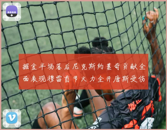 掘金半场落后尼克斯约基奇贡献全面表现穆雷首节火力全开唐斯受伤拼搏不止