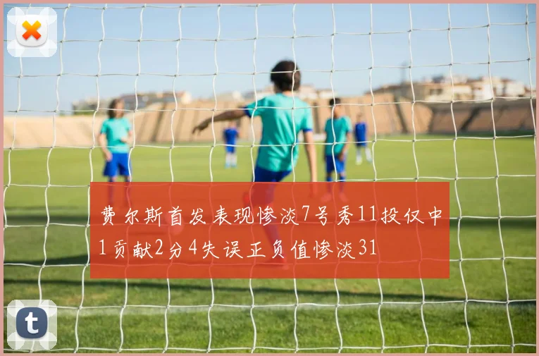 费尔斯首发表现惨淡7号秀11投仅中1贡献2分4失误正负值惨淡31