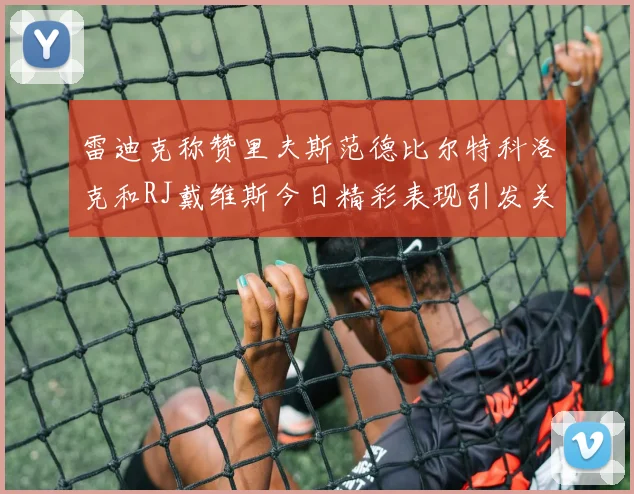 雷迪克称赞里夫斯范德比尔特科洛克和RJ戴维斯今日精彩表现引发关注