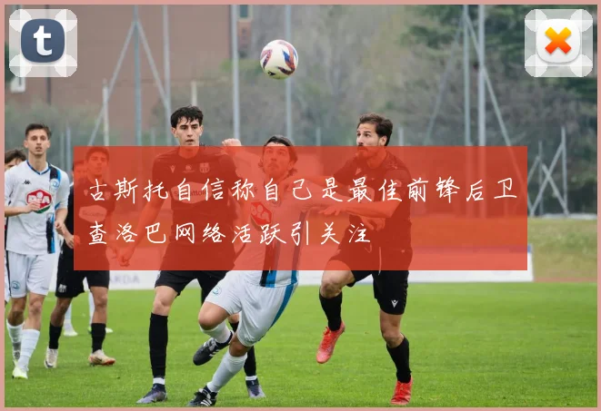 古斯托自信称自己是最佳前锋后卫查洛巴网络活跃引关注