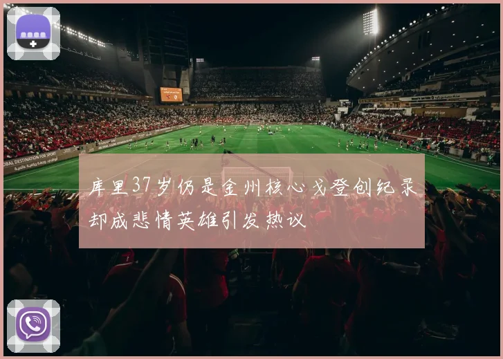 库里37岁仍是金州核心戈登创纪录却成悲情英雄引发热议
