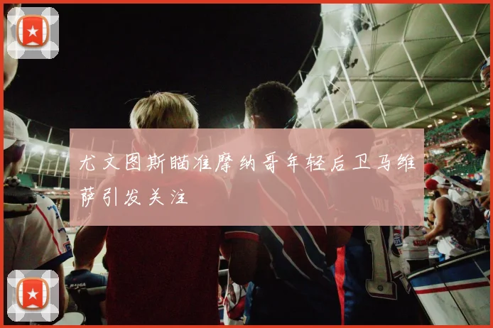 尤文图斯瞄准摩纳哥年轻后卫马维萨引发关注