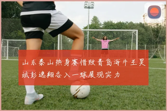 山东泰山热身赛惜败青岛海牛王昊斌彭逸翔各入一球展现实力